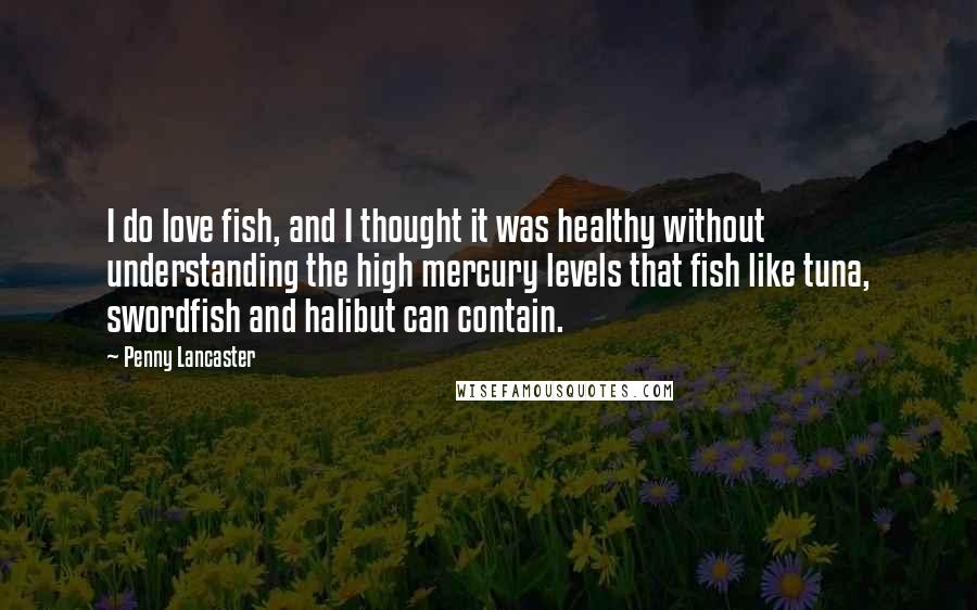 Penny Lancaster Quotes: I do love fish, and I thought it was healthy without understanding the high mercury levels that fish like tuna, swordfish and halibut can contain.