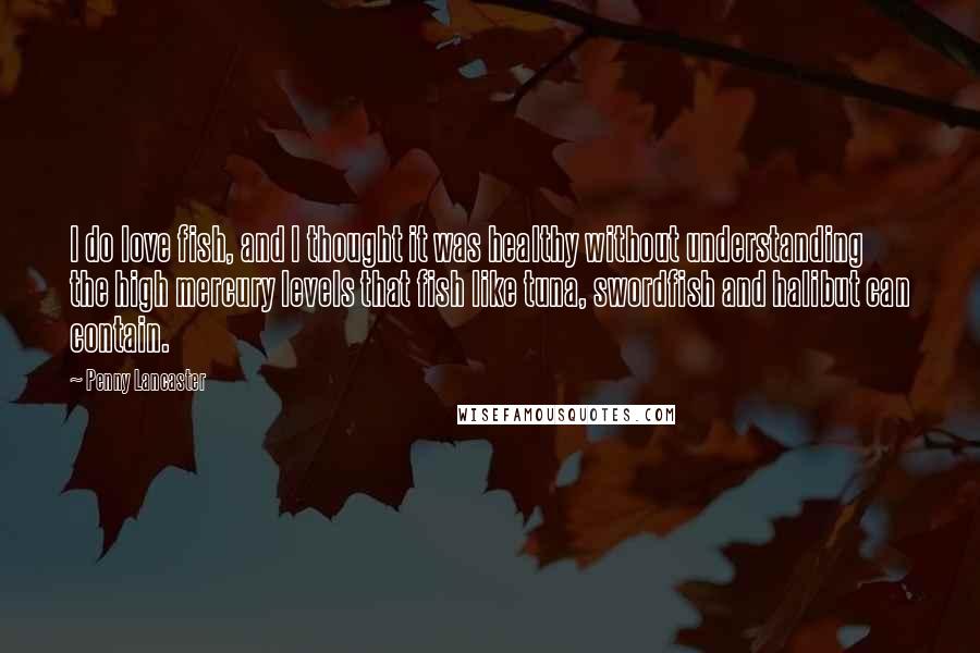 Penny Lancaster Quotes: I do love fish, and I thought it was healthy without understanding the high mercury levels that fish like tuna, swordfish and halibut can contain.
