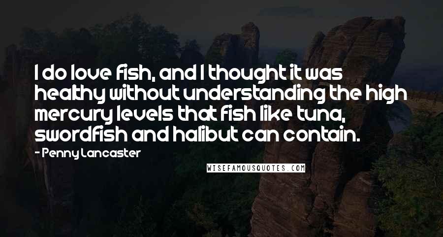 Penny Lancaster Quotes: I do love fish, and I thought it was healthy without understanding the high mercury levels that fish like tuna, swordfish and halibut can contain.