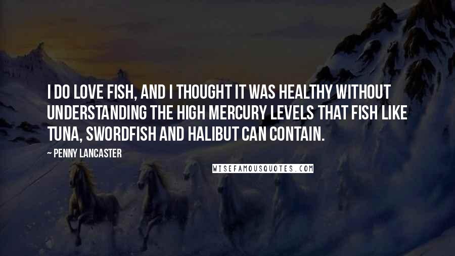 Penny Lancaster Quotes: I do love fish, and I thought it was healthy without understanding the high mercury levels that fish like tuna, swordfish and halibut can contain.