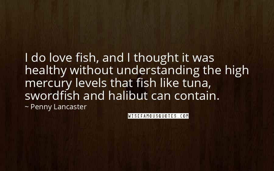 Penny Lancaster Quotes: I do love fish, and I thought it was healthy without understanding the high mercury levels that fish like tuna, swordfish and halibut can contain.