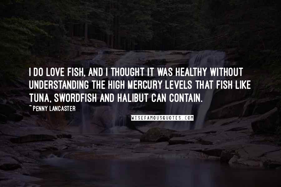 Penny Lancaster Quotes: I do love fish, and I thought it was healthy without understanding the high mercury levels that fish like tuna, swordfish and halibut can contain.