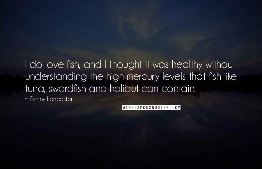 Penny Lancaster Quotes: I do love fish, and I thought it was healthy without understanding the high mercury levels that fish like tuna, swordfish and halibut can contain.