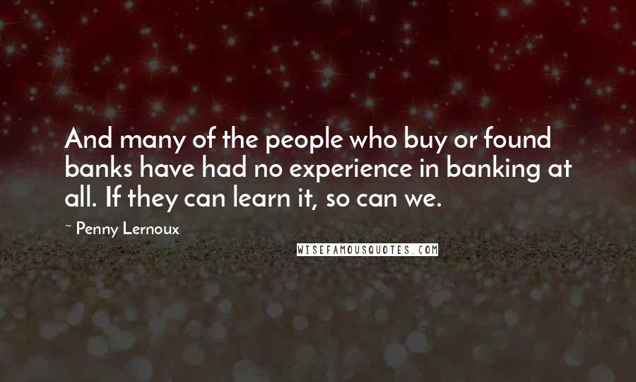 Penny Lernoux Quotes: And many of the people who buy or found banks have had no experience in banking at all. If they can learn it, so can we.