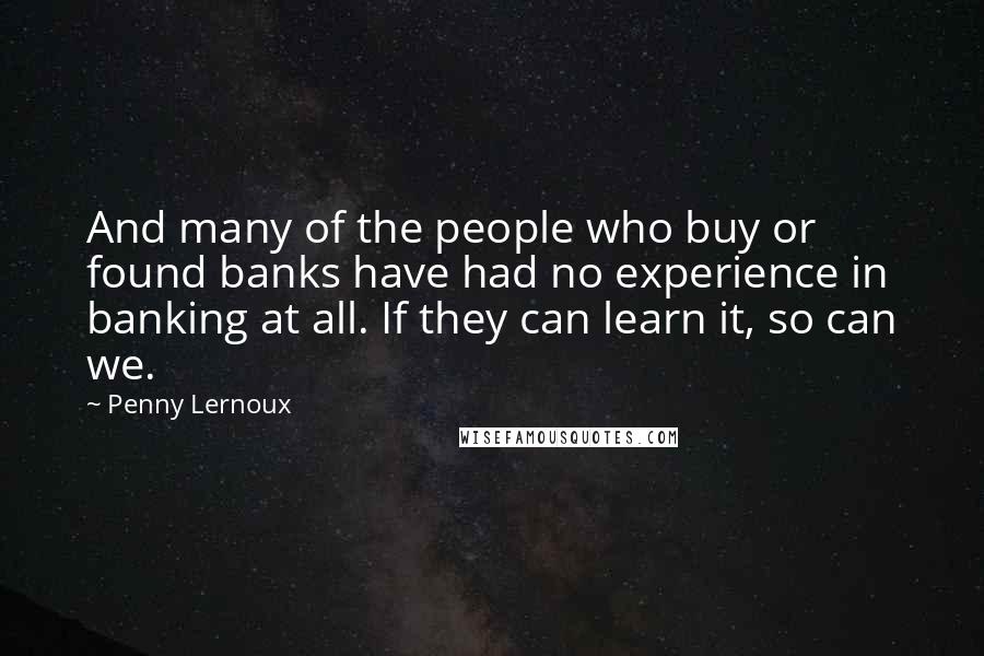 Penny Lernoux Quotes: And many of the people who buy or found banks have had no experience in banking at all. If they can learn it, so can we.