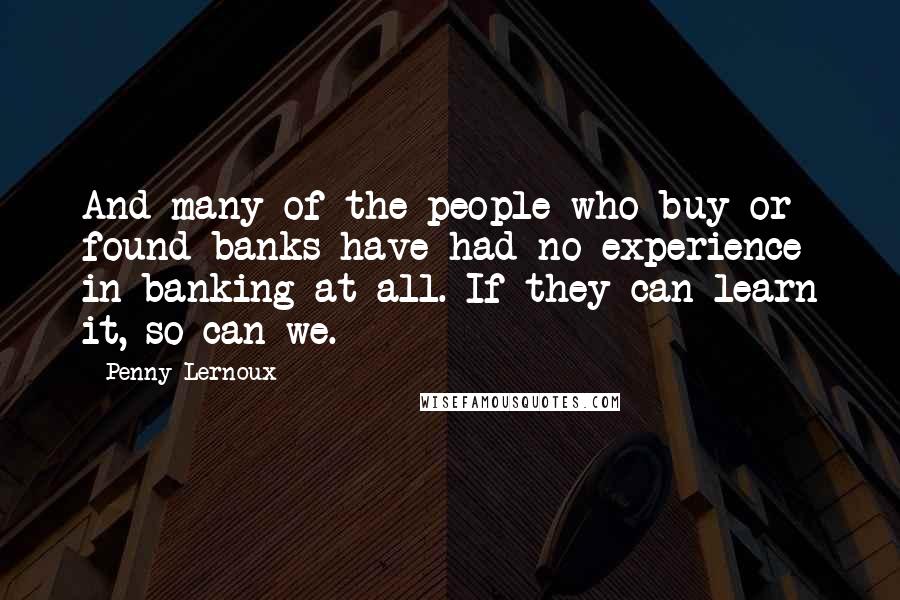 Penny Lernoux Quotes: And many of the people who buy or found banks have had no experience in banking at all. If they can learn it, so can we.