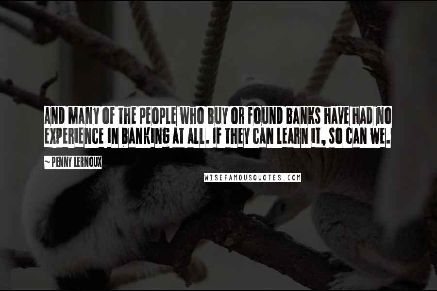 Penny Lernoux Quotes: And many of the people who buy or found banks have had no experience in banking at all. If they can learn it, so can we.