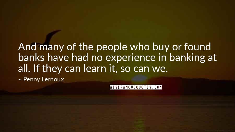 Penny Lernoux Quotes: And many of the people who buy or found banks have had no experience in banking at all. If they can learn it, so can we.