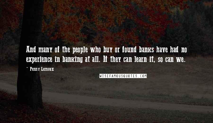 Penny Lernoux Quotes: And many of the people who buy or found banks have had no experience in banking at all. If they can learn it, so can we.