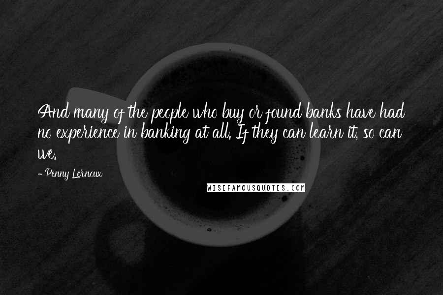 Penny Lernoux Quotes: And many of the people who buy or found banks have had no experience in banking at all. If they can learn it, so can we.