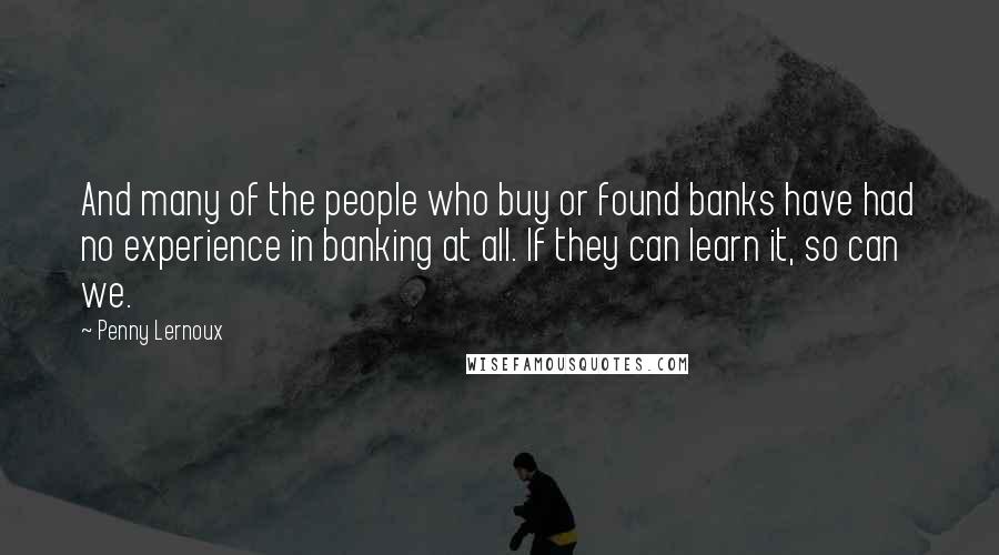 Penny Lernoux Quotes: And many of the people who buy or found banks have had no experience in banking at all. If they can learn it, so can we.