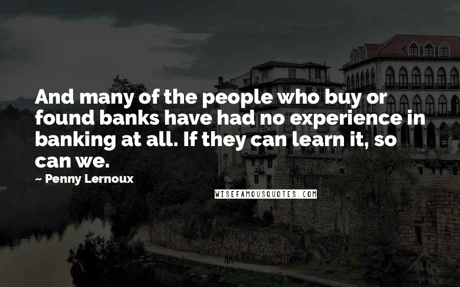 Penny Lernoux Quotes: And many of the people who buy or found banks have had no experience in banking at all. If they can learn it, so can we.