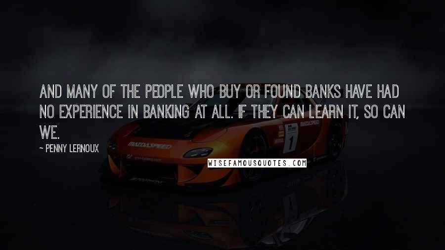 Penny Lernoux Quotes: And many of the people who buy or found banks have had no experience in banking at all. If they can learn it, so can we.