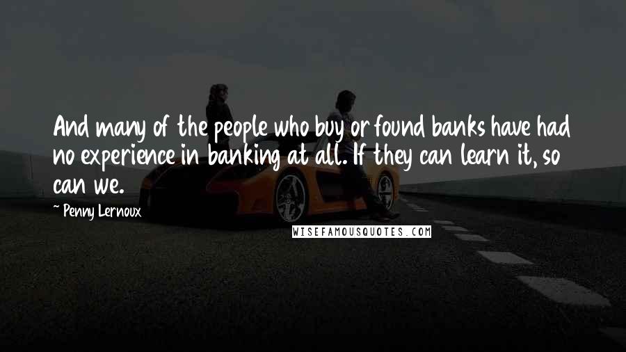 Penny Lernoux Quotes: And many of the people who buy or found banks have had no experience in banking at all. If they can learn it, so can we.