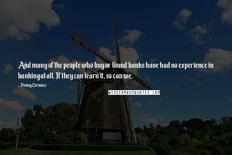 Penny Lernoux Quotes: And many of the people who buy or found banks have had no experience in banking at all. If they can learn it, so can we.