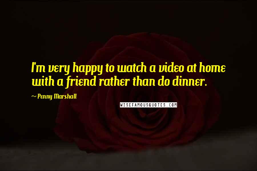 Penny Marshall Quotes: I'm very happy to watch a video at home with a friend rather than do dinner.