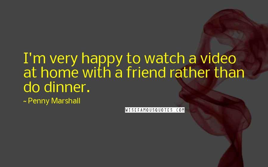 Penny Marshall Quotes: I'm very happy to watch a video at home with a friend rather than do dinner.
