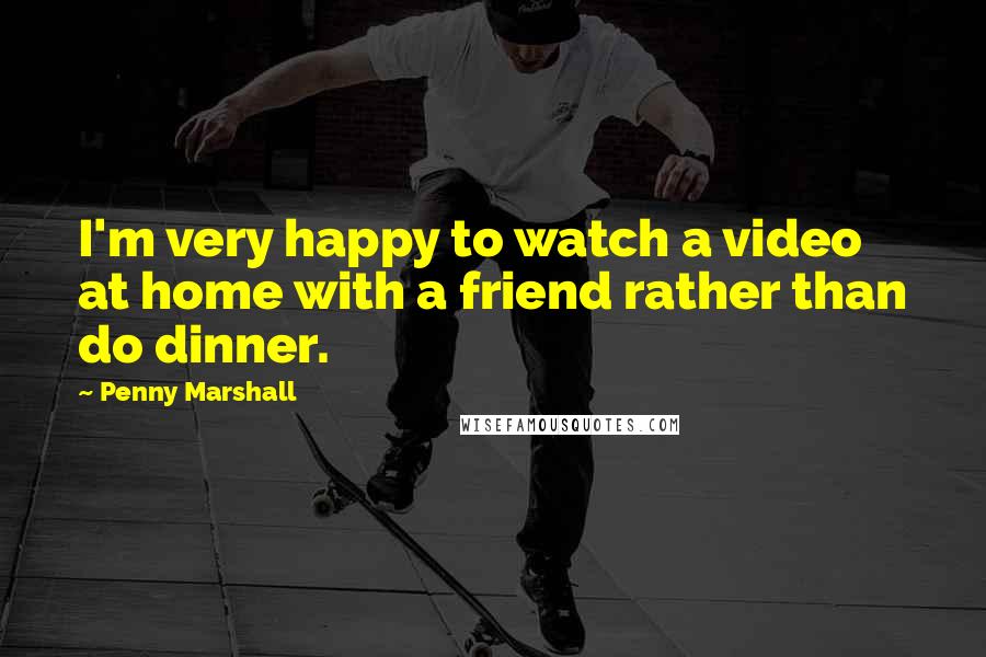 Penny Marshall Quotes: I'm very happy to watch a video at home with a friend rather than do dinner.