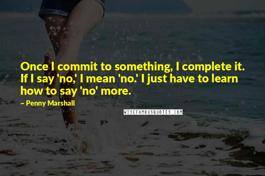 Penny Marshall Quotes: Once I commit to something, I complete it. If I say 'no,' I mean 'no.' I just have to learn how to say 'no' more.