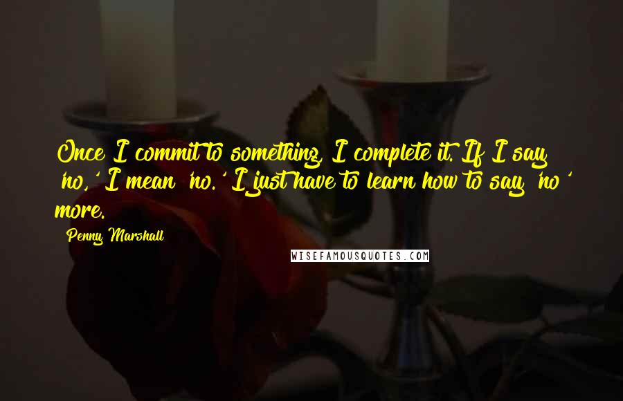 Penny Marshall Quotes: Once I commit to something, I complete it. If I say 'no,' I mean 'no.' I just have to learn how to say 'no' more.