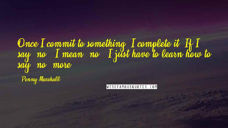 Penny Marshall Quotes: Once I commit to something, I complete it. If I say 'no,' I mean 'no.' I just have to learn how to say 'no' more.