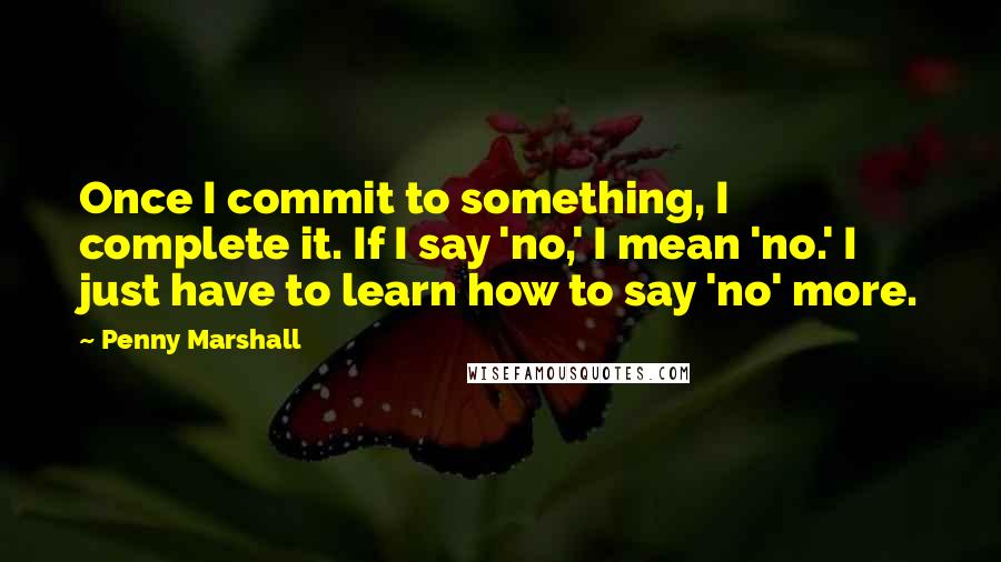 Penny Marshall Quotes: Once I commit to something, I complete it. If I say 'no,' I mean 'no.' I just have to learn how to say 'no' more.