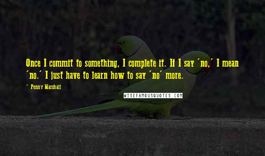 Penny Marshall Quotes: Once I commit to something, I complete it. If I say 'no,' I mean 'no.' I just have to learn how to say 'no' more.