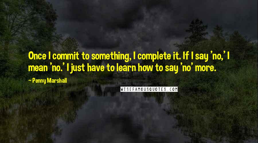 Penny Marshall Quotes: Once I commit to something, I complete it. If I say 'no,' I mean 'no.' I just have to learn how to say 'no' more.