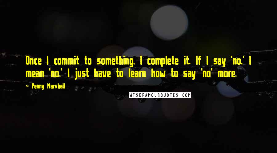 Penny Marshall Quotes: Once I commit to something, I complete it. If I say 'no,' I mean 'no.' I just have to learn how to say 'no' more.
