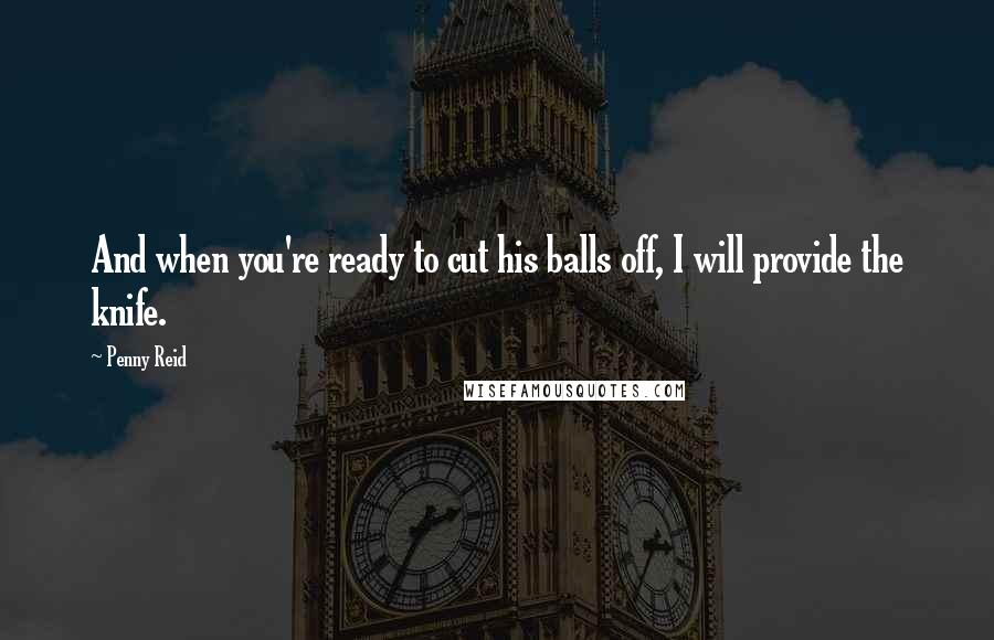 Penny Reid Quotes: And when you're ready to cut his balls off, I will provide the knife.