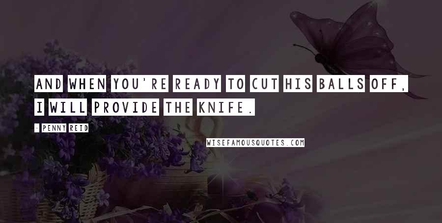 Penny Reid Quotes: And when you're ready to cut his balls off, I will provide the knife.