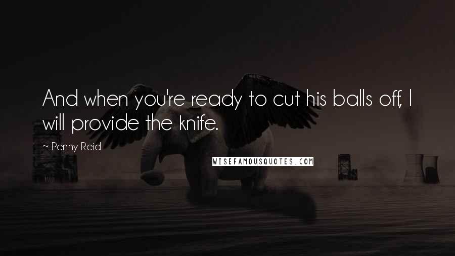 Penny Reid Quotes: And when you're ready to cut his balls off, I will provide the knife.