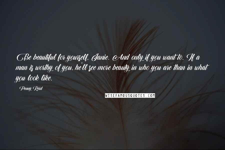 Penny Reid Quotes: Be beautiful for yourself, Janie. And only if you want to. If a man is worthy of you, he'll see more beauty in who you are than in what you look like.