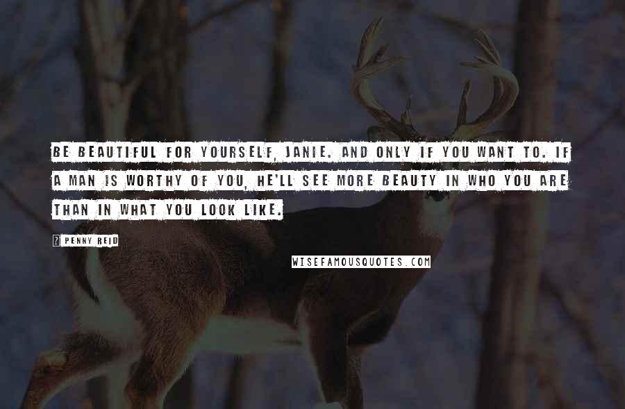 Penny Reid Quotes: Be beautiful for yourself, Janie. And only if you want to. If a man is worthy of you, he'll see more beauty in who you are than in what you look like.