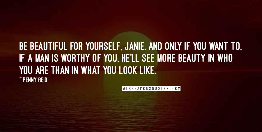 Penny Reid Quotes: Be beautiful for yourself, Janie. And only if you want to. If a man is worthy of you, he'll see more beauty in who you are than in what you look like.