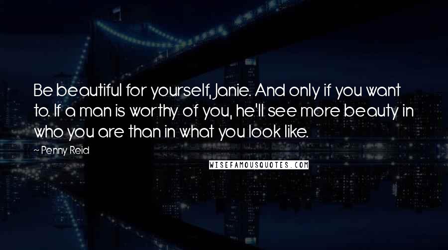 Penny Reid Quotes: Be beautiful for yourself, Janie. And only if you want to. If a man is worthy of you, he'll see more beauty in who you are than in what you look like.