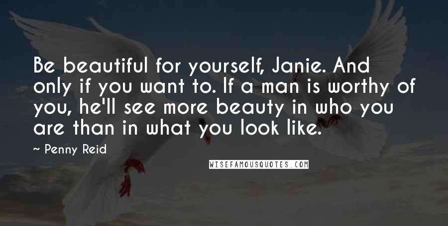 Penny Reid Quotes: Be beautiful for yourself, Janie. And only if you want to. If a man is worthy of you, he'll see more beauty in who you are than in what you look like.
