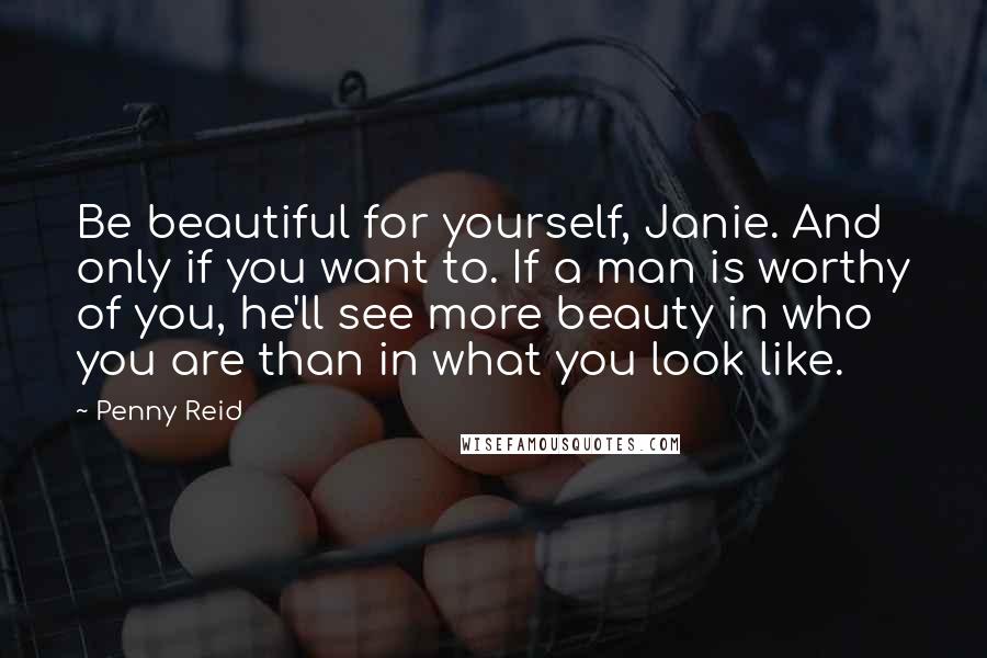 Penny Reid Quotes: Be beautiful for yourself, Janie. And only if you want to. If a man is worthy of you, he'll see more beauty in who you are than in what you look like.