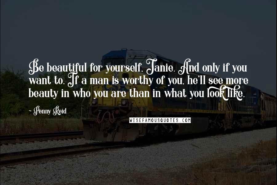 Penny Reid Quotes: Be beautiful for yourself, Janie. And only if you want to. If a man is worthy of you, he'll see more beauty in who you are than in what you look like.