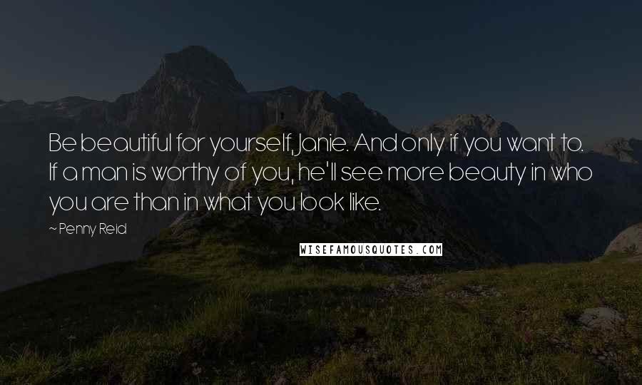 Penny Reid Quotes: Be beautiful for yourself, Janie. And only if you want to. If a man is worthy of you, he'll see more beauty in who you are than in what you look like.