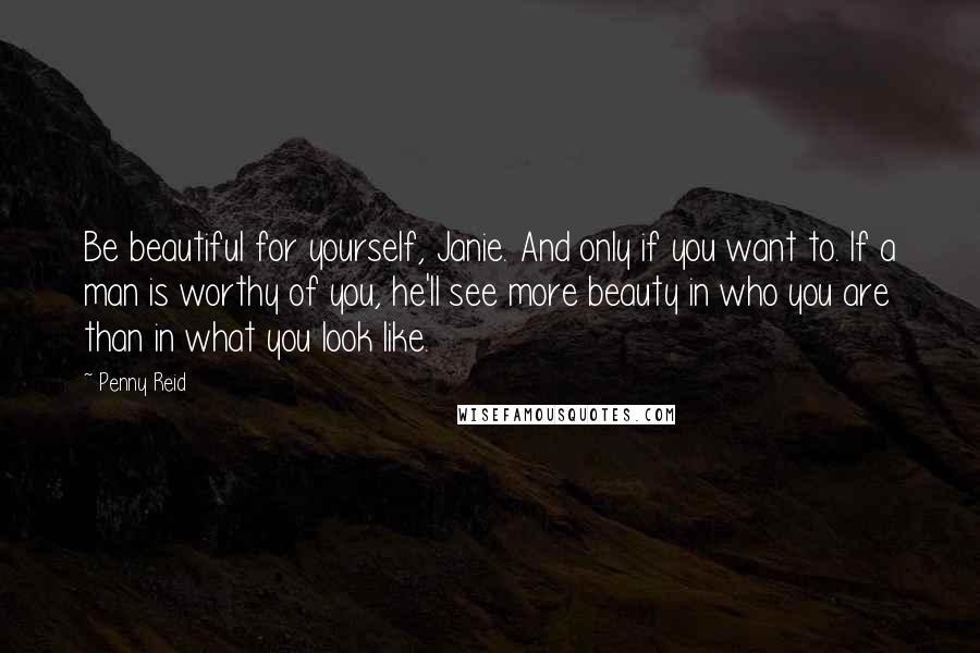 Penny Reid Quotes: Be beautiful for yourself, Janie. And only if you want to. If a man is worthy of you, he'll see more beauty in who you are than in what you look like.