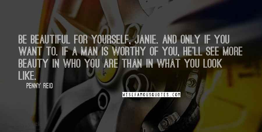 Penny Reid Quotes: Be beautiful for yourself, Janie. And only if you want to. If a man is worthy of you, he'll see more beauty in who you are than in what you look like.