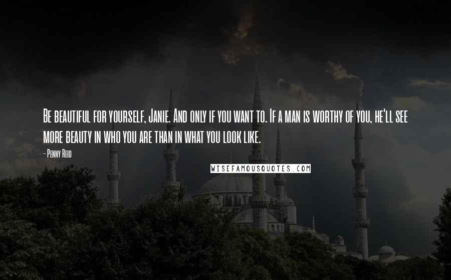 Penny Reid Quotes: Be beautiful for yourself, Janie. And only if you want to. If a man is worthy of you, he'll see more beauty in who you are than in what you look like.