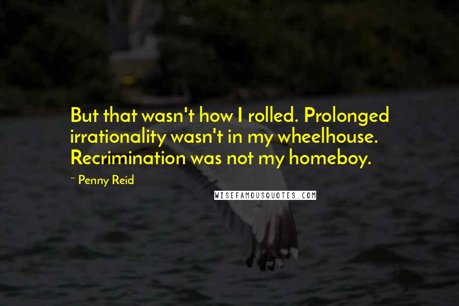 Penny Reid Quotes: But that wasn't how I rolled. Prolonged irrationality wasn't in my wheelhouse. Recrimination was not my homeboy.