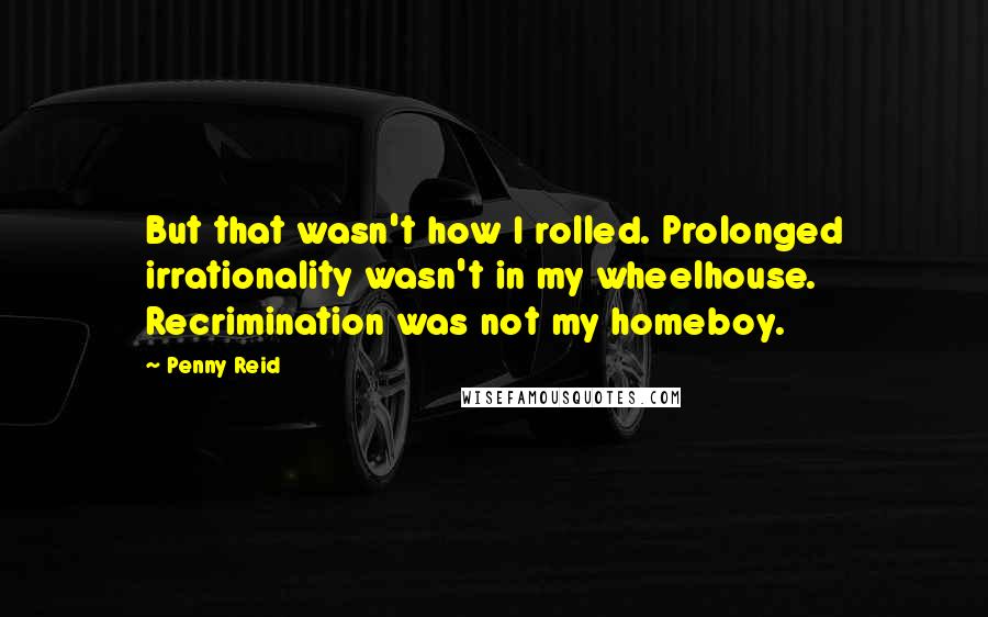 Penny Reid Quotes: But that wasn't how I rolled. Prolonged irrationality wasn't in my wheelhouse. Recrimination was not my homeboy.