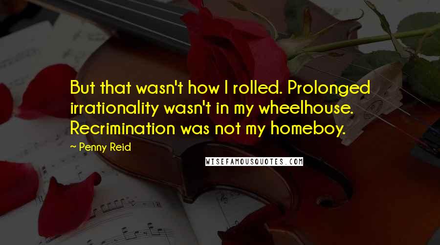 Penny Reid Quotes: But that wasn't how I rolled. Prolonged irrationality wasn't in my wheelhouse. Recrimination was not my homeboy.