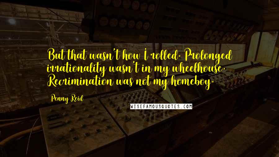 Penny Reid Quotes: But that wasn't how I rolled. Prolonged irrationality wasn't in my wheelhouse. Recrimination was not my homeboy.
