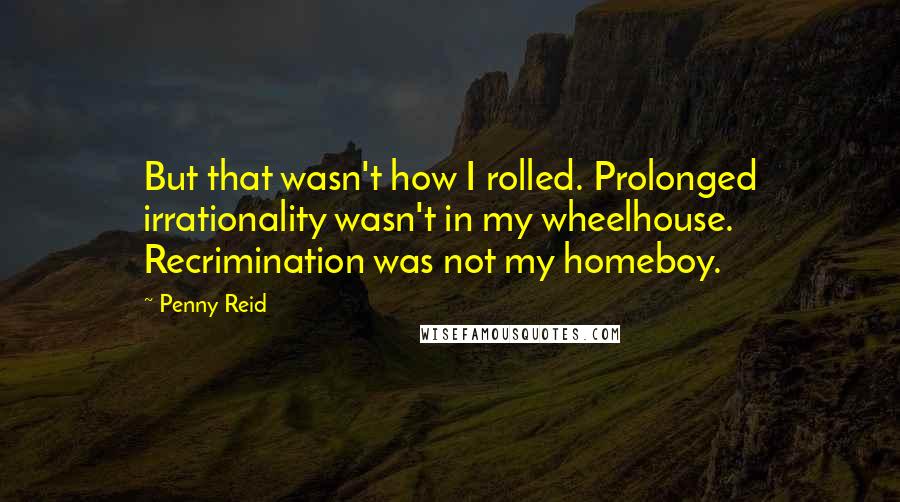 Penny Reid Quotes: But that wasn't how I rolled. Prolonged irrationality wasn't in my wheelhouse. Recrimination was not my homeboy.