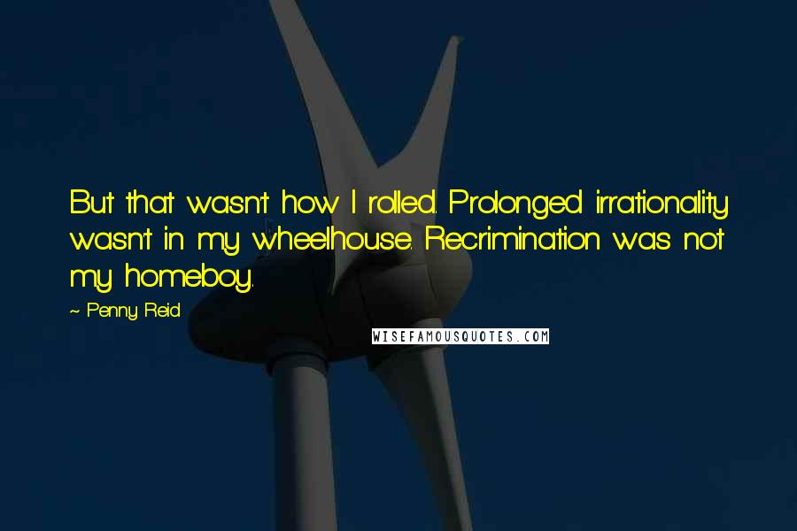 Penny Reid Quotes: But that wasn't how I rolled. Prolonged irrationality wasn't in my wheelhouse. Recrimination was not my homeboy.