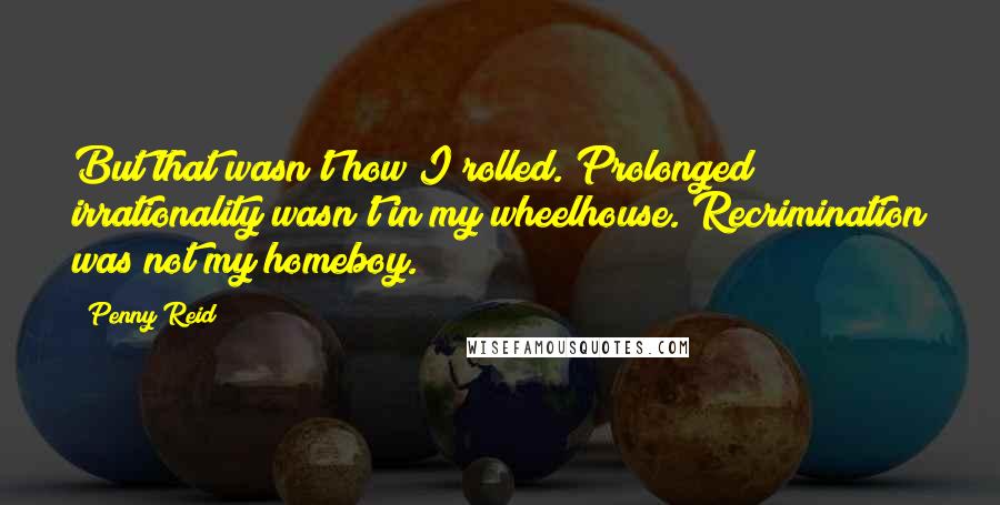 Penny Reid Quotes: But that wasn't how I rolled. Prolonged irrationality wasn't in my wheelhouse. Recrimination was not my homeboy.